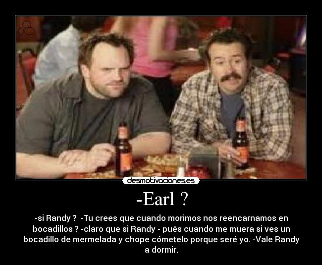 -Earl ? - -si Randy ?  -Tu crees que cuando morimos nos reencarnamos en
bocadillos ? -claro que si Randy - pués cuando me muera si ves un
bocadillo de mermelada y chope cómetelo porque seré yo. -Vale Randy
a dormir.