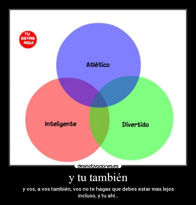 y tu también - y vos, a vos también, vos no te hagas que debes estar mas lejos incluso, y tu ahí...