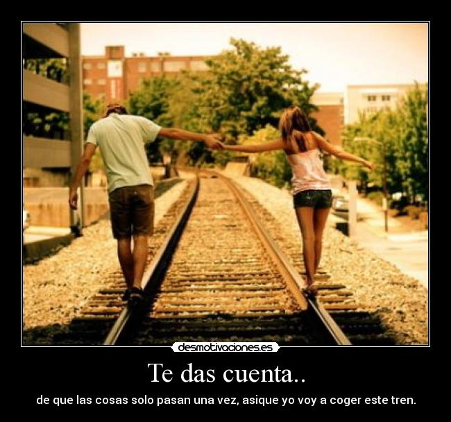 Te das cuenta.. - de que las cosas solo pasan una vez, asique yo voy a coger este tren.