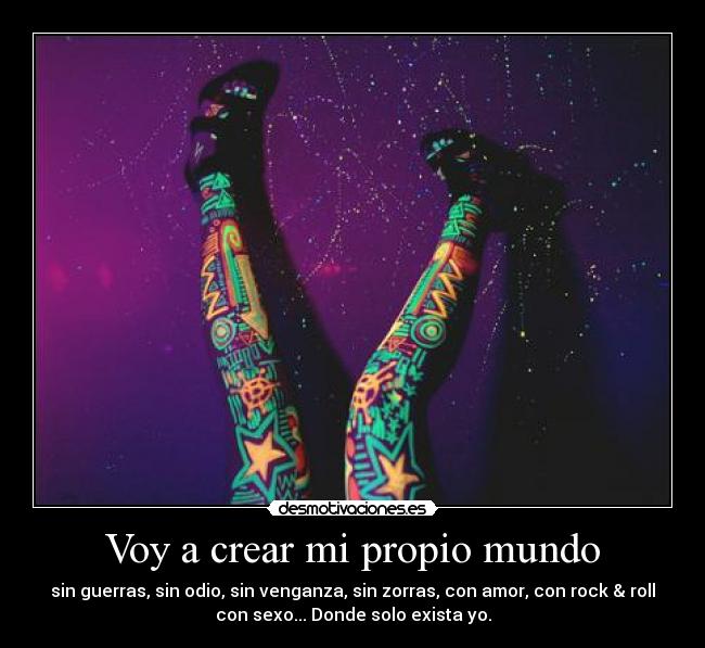 Voy a crear mi propio mundo - sin guerras, sin odio, sin venganza, sin zorras, con amor, con rock & roll
con sexo... Donde solo exista yo.