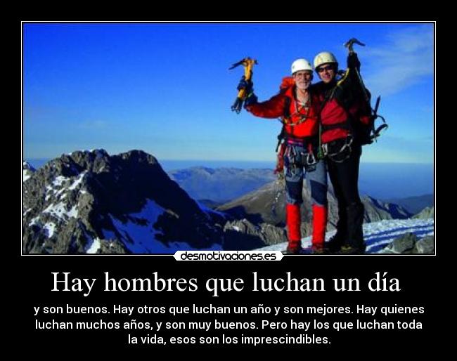 Hay hombres que luchan un día - y son buenos. Hay otros que luchan un año y son mejores. Hay quienes
luchan muchos años, y son muy buenos. Pero hay los que luchan toda
la vida, esos son los imprescindibles.