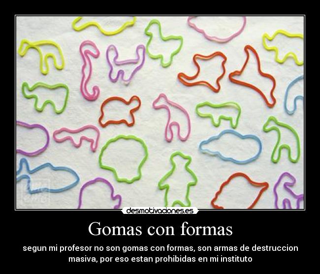 Gomas con formas - segun mi profesor no son gomas con formas, son armas de destruccion
masiva, por eso estan prohibidas en mi instituto