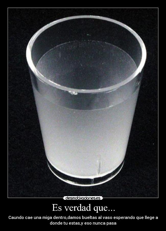 Es verdad que... - Caundo cae una miga dentro,damos bueltas al vaso esperando que llege a
donde tu estas,y eso nunca pasa