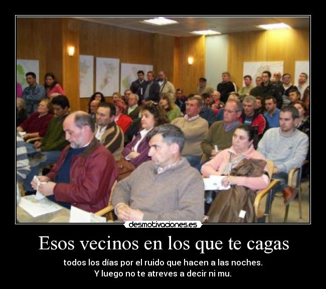 Esos vecinos en los que te cagas - todos los días por el ruido que hacen a las noches.
Y luego no te atreves a decir ni mu.
