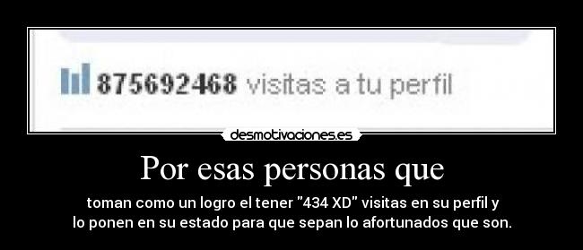 Por esas personas que -  toman como un logro el tener 434 XD visitas en su perfil y
lo ponen en su estado para que sepan lo afortunados que son.