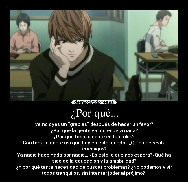 ¿Por qué... - ya no oyes un gracias después de hacer un favor?
¿Por qué la gente ya no respeta nada?
¿Por qué toda la gente es tan falsa?
Con toda la gente así que hay en este mundo.. ¿Quién necesita
enemigos?
Ya nadie hace nada por nadie... ¿Es esto lo que nos espera?¿Qué ha
sido de la educación y la amabilidad?
¿Y por qué tanta necesidad de buscar problemas? ¿No podemos vivir
todos tranquilos, sin intentar joder al prójimo? 