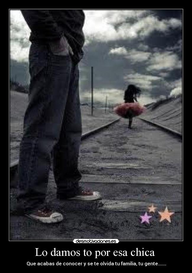 Lo damos to por esa chica  - Que acabas de conocer y se te olvida tu familia, tu gente.......