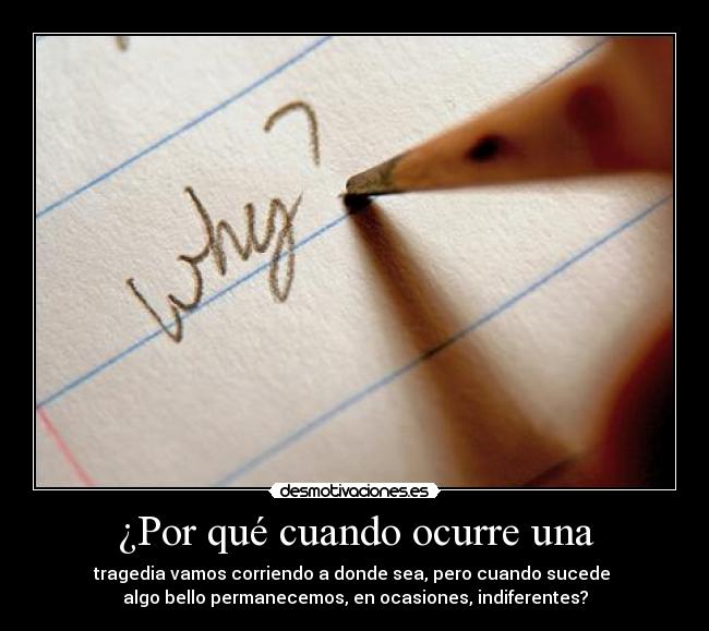 ¿Por qué cuando ocurre una - tragedia vamos corriendo a donde sea, pero cuando sucede 
algo bello permanecemos, en ocasiones, indiferentes?