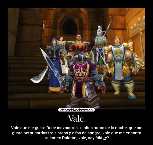 Vale. - Vale que me guste ir de mazmorras a altas horas de la noche, que me
guste petar hordas:trols orcos y elfos de sangre, vale que me encanta
rolear en Dalaran, vale, soy friki ¿y?