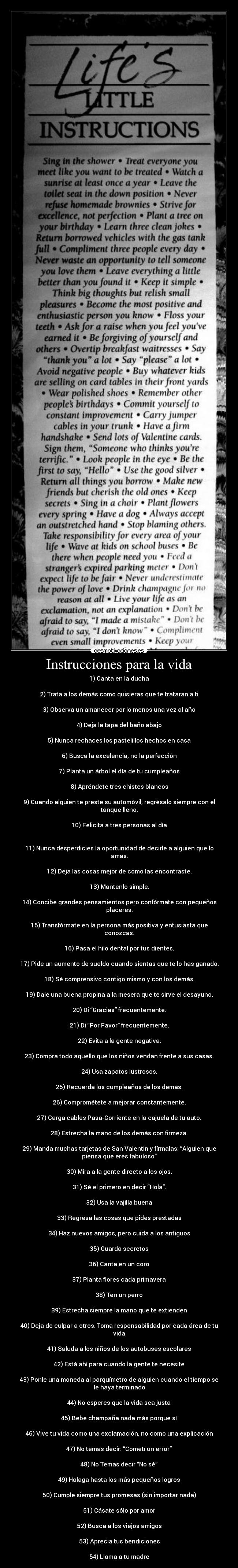 Instrucciones para la vida - 1) Canta en la ducha

2) Trata a los demás como quisieras que te trataran a ti

3) Observa un amanecer por lo menos una vez al año

4) Deja la tapa del baño abajo

5) Nunca rechaces los pastelillos hechos en casa

6) Busca la excelencia, no la perfección

7) Planta un árbol el día de tu cumpleaños

8) Apréndete tres chistes blancos

9) Cuando alguien te preste su automóvil, regrésalo siempre con el
tanque lleno.

10) Felicita a tres personas al día


11) Nunca desperdicies la oportunidad de decirle a alguien que lo
amas.

12) Deja las cosas mejor de como las encontraste.

13) Mantenlo simple.

14) Concibe grandes pensamientos pero confórmate con pequeños
placeres.

15) Transfórmate en la persona más positiva y entusiasta que
conozcas.

16) Pasa el hilo dental por tus dientes.

17) Pide un aumento de sueldo cuando sientas que te lo has ganado.

18) Sé comprensivo contigo mismo y con los demás.

19) Dale una buena propina a la mesera que te sirve el desayuno.

20) Di “Gracias” frecuentemente.

21) Di “Por Favor” frecuentemente.

22) Evita a la gente negativa.

23) Compra todo aquello que los niños vendan frente a sus casas.

24) Usa zapatos lustrosos.

25) Recuerda los cumpleaños de los demás.

26) Comprométete a mejorar constantemente.

27) Carga cables Pasa-Corriente en la cajuela de tu auto.

28) Estrecha la mano de los demás con firmeza.

29) Manda muchas tarjetas de San Valentin y fírmalas: “Alguien que
piensa que eres fabuloso”

30) Mira a la gente directo a los ojos.

31) Sé el primero en decir “Hola”.

32) Usa la vajilla buena

33) Regresa las cosas que pides prestadas

34) Haz nuevos amigos, pero cuida a los antiguos

35) Guarda secretos

36) Canta en un coro

37) Planta flores cada primavera

38) Ten un perro

39) Estrecha siempre la mano que te extienden

40) Deja de culpar a otros. Toma responsabilidad por cada área de tu
vida

41) Saluda a los niños de los autobuses escolares

42) Está ahí para cuando la gente te necesite

43) Ponle una moneda al parquímetro de alguien cuando el tiempo se
le haya terminado

44) No esperes que la vida sea justa

45) Bebe champaña nada más porque sí

46) Vive tu vida como una exclamación, no como una explicación

47) No temas decir: “Cometí un error”

48) No Temas decir “No sé”

49) Halaga hasta los más pequeños logros

50) Cumple siempre tus promesas (sin importar nada)

51) Cásate sólo por amor

52) Busca a los viejos amigos

53) Aprecia tus bendiciones

54) Llama a tu madre