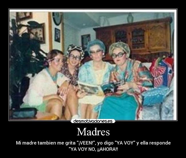 Madres - Mi madre tambien me grita ¡VEEN!, yo digo YA VOY y ella responde
YA VOY NO, ¡¡AHORA!!