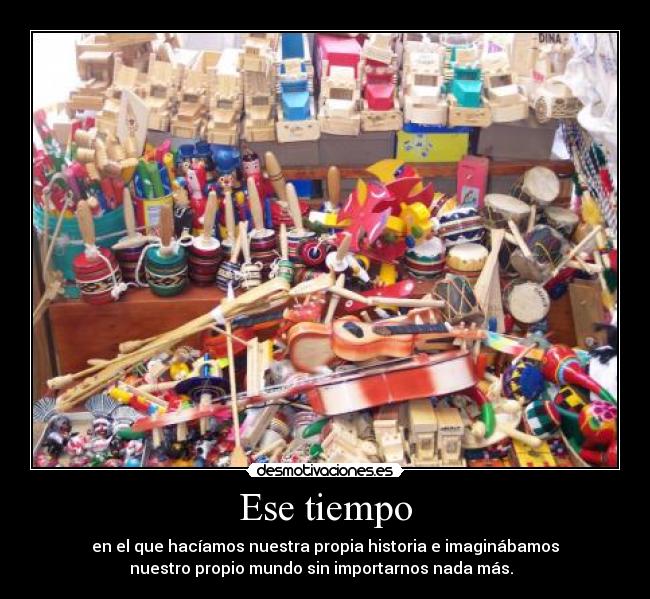 Ese tiempo - en el que hacíamos nuestra propia historia e imaginábamos
nuestro propio mundo sin importarnos nada más.  