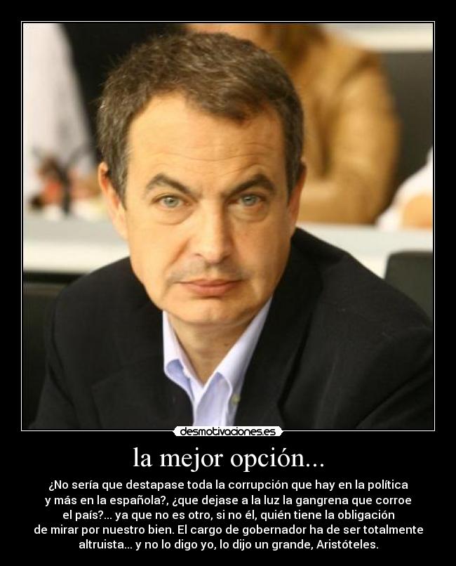la mejor opción... - ¿No sería que destapase toda la corrupción que hay en la política
y más en la española?, ¿que dejase a la luz la gangrena que corroe
el país?... ya que no es otro, si no él, quién tiene la obligación
de mirar por nuestro bien. El cargo de gobernador ha de ser totalmente
altruista... y no lo digo yo, lo dijo un grande, Aristóteles.