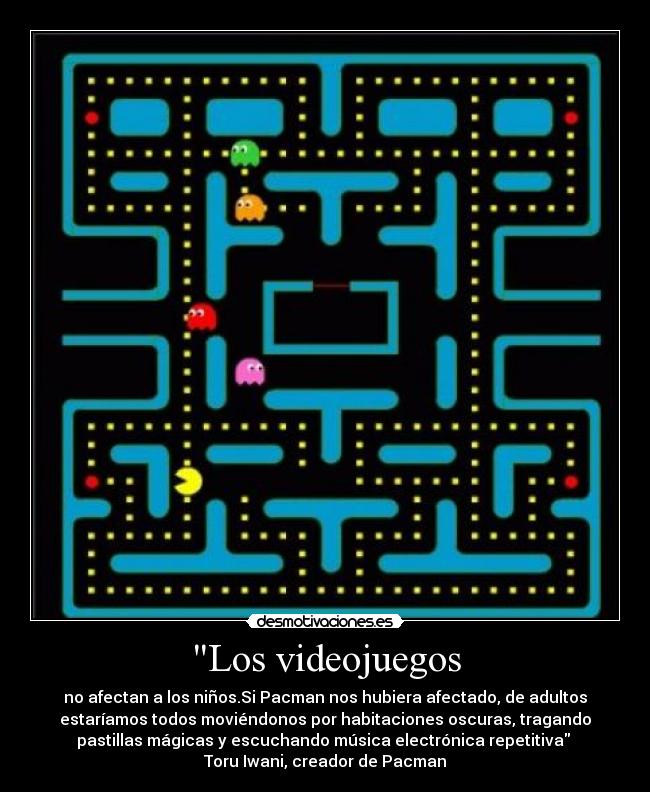 Los videojuegos - no afectan a los niños.Si Pacman nos hubiera afectado, de adultos
estaríamos todos moviéndonos por habitaciones oscuras, tragando
pastillas mágicas y escuchando música electrónica repetitiva 
Toru Iwani, creador de Pacman