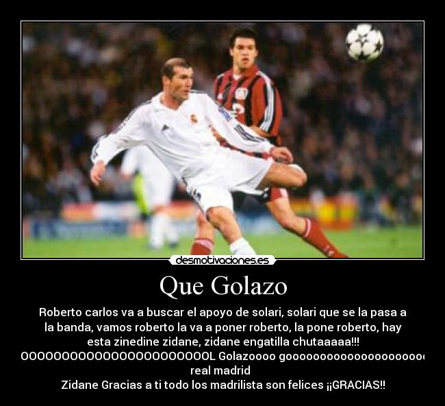 Que Golazo - Roberto carlos va a buscar el apoyo de solari, solari que se la pasa a
la banda, vamos roberto la va a poner roberto, la pone roberto, hay
esta zinedine zidane, zidane engatilla chutaaaaa!!!
GOOOOOOOOOOOOOOOOOOOOOOOOOL Golazoooo goooooooooooooooooooool del
real madrid  
Zidane Gracias a ti todo los madrilista son felices ¡¡GRACIAS!!