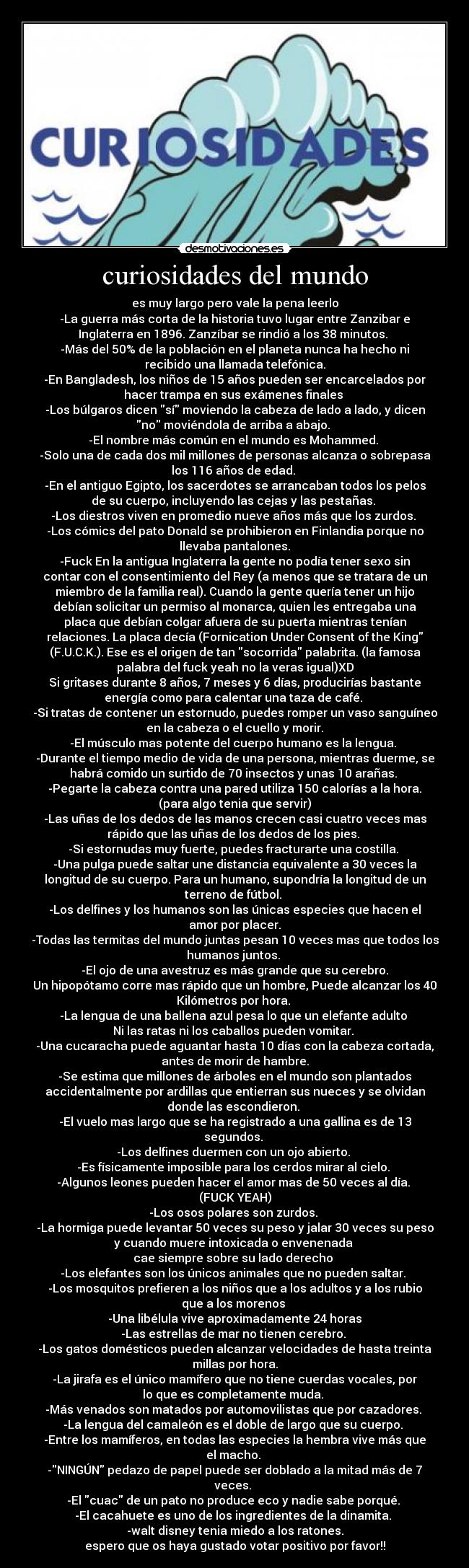 curiosidades del mundo - es muy largo pero vale la pena leerlo
-La guerra más corta de la historia tuvo lugar entre Zanzibar e
Inglaterra en 1896. Zanzíbar se rindió a los 38 minutos. 
-Más del 50% de la población en el planeta nunca ha hecho ni
recibido una llamada telefónica.
-En Bangladesh, los niños de 15 años pueden ser encarcelados por
hacer trampa en sus exámenes finales 
-Los búlgaros dicen sí moviendo la cabeza de lado a lado, y dicen
no moviéndola de arriba a abajo. 
-El nombre más común en el mundo es Mohammed. 
-Solo una de cada dos mil millones de personas alcanza o sobrepasa
los 116 años de edad. 
-En el antiguo Egipto, los sacerdotes se arrancaban todos los pelos
de su cuerpo, incluyendo las cejas y las pestañas. 
-Los diestros viven en promedio nueve años más que los zurdos. 
-Los cómics del pato Donald se prohibieron en Finlandia porque no
llevaba pantalones.
-Fuck En la antigua Inglaterra la gente no podía tener sexo sin
contar con el consentimiento del Rey (a menos que se tratara de un
miembro de la familia real). Cuando la gente quería tener un hijo
debían solicitar un permiso al monarca, quien les entregaba una
placa que debían colgar afuera de su puerta mientras tenían
relaciones. La placa decía (Fornication Under Consent of the King
(F.U.C.K.). Ese es el origen de tan socorrida palabrita. (la famosa
palabra del fuck yeah no la veras igual)XD
Si gritases durante 8 años, 7 meses y 6 días, producirías bastante
energía como para calentar una taza de café. 
-Si tratas de contener un estornudo, puedes romper un vaso sanguíneo
en la cabeza o el cuello y morir.
-El músculo mas potente del cuerpo humano es la lengua. 
-Durante el tiempo medio de vida de una persona, mientras duerme, se
habrá comido un surtido de 70 insectos y unas 10 arañas. 
-Pegarte la cabeza contra una pared utiliza 150 calorías a la hora.
(para algo tenia que servir)
-Las uñas de los dedos de las manos crecen casi cuatro veces mas
rápido que las uñas de los dedos de los pies. 
-Si estornudas muy fuerte, puedes fracturarte una costilla. 
-Una pulga puede saltar une distancia equivalente a 30 veces la
longitud de su cuerpo. Para un humano, supondría la longitud de un
terreno de fútbol. 
-Los delfines y los humanos son las únicas especies que hacen el
amor por placer.
-Todas las termitas del mundo juntas pesan 10 veces mas que todos los
humanos juntos. 
-El ojo de una avestruz es más grande que su cerebro.
Un hipopótamo corre mas rápido que un hombre, Puede alcanzar los 40
Kilómetros por hora. 
-La lengua de una ballena azul pesa lo que un elefante adulto 
Ni las ratas ni los caballos pueden vomitar. 
-Una cucaracha puede aguantar hasta 10 días con la cabeza cortada,
antes de morir de hambre.
-Se estima que millones de árboles en el mundo son plantados
accidentalmente por ardillas que entierran sus nueces y se olvidan
donde las escondieron. 
-El vuelo mas largo que se ha registrado a una gallina es de 13
segundos. 
-Los delfines duermen con un ojo abierto. 
-Es físicamente imposible para los cerdos mirar al cielo. 
-Algunos leones pueden hacer el amor mas de 50 veces al día. 
(FUCK YEAH)
-Los osos polares son zurdos. 
-La hormiga puede levantar 50 veces su peso y jalar 30 veces su peso
y cuando muere intoxicada o envenenada 
cae siempre sobre su lado derecho 
-Los elefantes son los únicos animales que no pueden saltar. 
-Los mosquitos prefieren a los niños que a los adultos y a los rubio
que a los morenos 
-Una libélula vive aproximadamente 24 horas
-Las estrellas de mar no tienen cerebro. 
-Los gatos domésticos pueden alcanzar velocidades de hasta treinta
millas por hora.
-La jirafa es el único mamífero que no tiene cuerdas vocales, por
lo que es completamente muda. 
-Más venados son matados por automovilistas que por cazadores. 
-La lengua del camaleón es el doble de largo que su cuerpo. 
-Entre los mamíferos, en todas las especies la hembra vive más que
el macho. 
-NINGÚN pedazo de papel puede ser doblado a la mitad más de 7
veces. 
-El cuac de un pato no produce eco y nadie sabe porqué. 
-El cacahuete es uno de los ingredientes de la dinamita. 
-walt disney tenia miedo a los ratones.
espero que os haya gustado votar positivo por favor!!