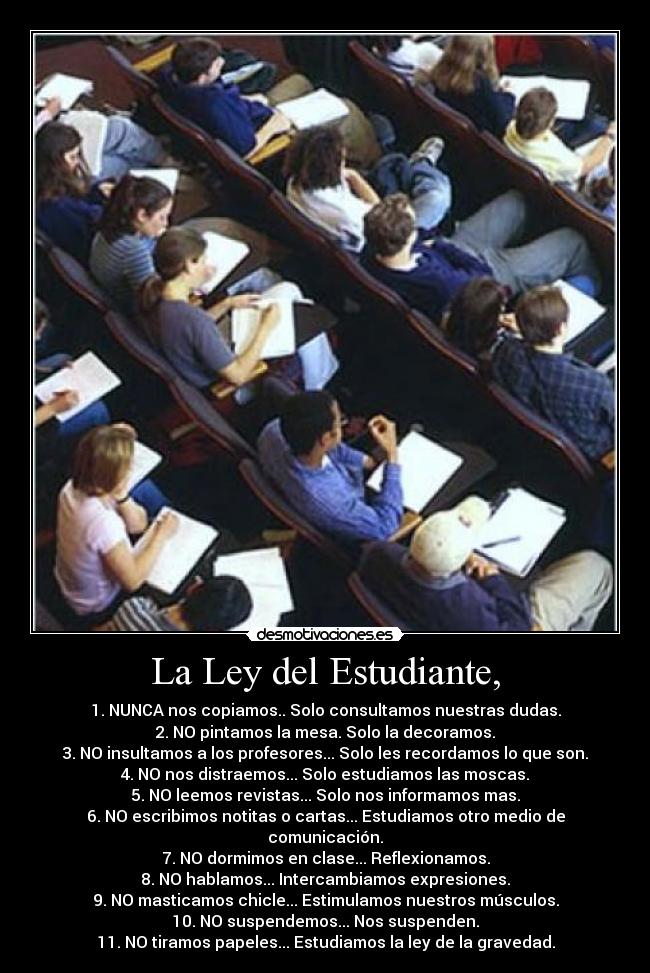 La Ley del Estudiante, - 1. NUNCA nos copiamos.. Solo consultamos nuestras dudas.
2. NO pintamos la mesa. Solo la decoramos.
3. NO insultamos a los profesores... Solo les recordamos lo que son.
4. NO nos distraemos... Solo estudiamos las moscas.
5. NO leemos revistas... Solo nos informamos mas.
6. NO escribimos notitas o cartas... Estudiamos otro medio de comunicación.
7. NO dormimos en clase... Reflexionamos.
8. NO hablamos... Intercambiamos expresiones.
9. NO masticamos chicle... Estimulamos nuestros músculos.
10. NO suspendemos... Nos suspenden.
11. NO tiramos papeles... Estudiamos la ley de la gravedad.