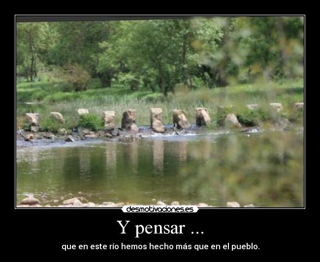 Y pensar ... - que en este río hemos hecho más que en el pueblo.