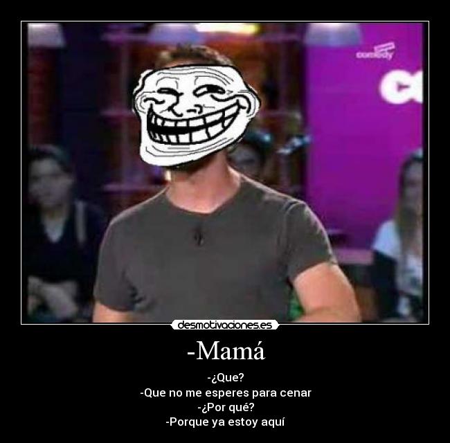 -Mamá - -¿Que?
-Que no me esperes para cenar
-¿Por qué?
-Porque ya estoy aquí