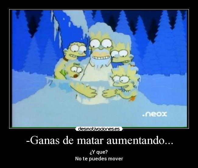 -Ganas de matar aumentando... - ¿Y que? 
No te puedes mover