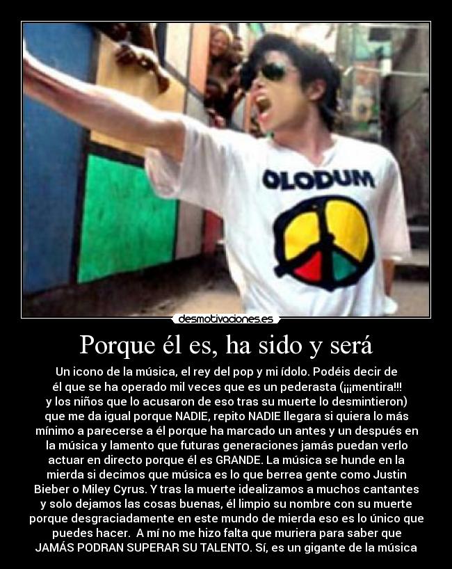 Porque él es, ha sido y será - Un icono de la música, el rey del pop y mi ídolo. Podéis decir de
él que se ha operado mil veces que es un pederasta (¡¡¡mentira!!!
y los niños que lo acusaron de eso tras su muerte lo desmintieron)
que me da igual porque NADIE, repito NADIE llegara si quiera lo más
mínimo a parecerse a él porque ha marcado un antes y un después en
la música y lamento que futuras generaciones jamás puedan verlo
actuar en directo porque él es GRANDE. La música se hunde en la
mierda si decimos que música es lo que berrea gente como Justin
Bieber o Miley Cyrus. Y tras la muerte idealizamos a muchos cantantes
y solo dejamos las cosas buenas, él limpio su nombre con su muerte
porque desgraciadamente en este mundo de mierda eso es lo único que
puedes hacer.  A mí no me hizo falta que muriera para saber que
JAMÁS PODRAN SUPERAR SU TALENTO. Sí, es un gigante de la música