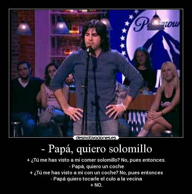- Papá, quiero solomillo - + ¿Tú me has visto a mi comer solomillo? No, pues entonces.
- Papá, quiero un coche
+ ¿Tú me has visto a mi con un coche? No, pues entonces
- Papá quiero tocarle el culo a la vecina
+ NO.