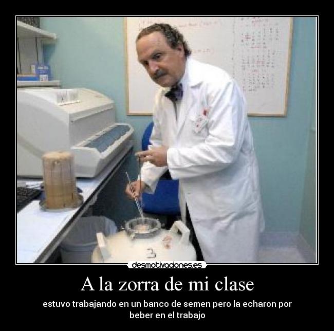 A la zorra de mi clase - estuvo trabajando en un banco de semen pero la echaron por
beber en el trabajo