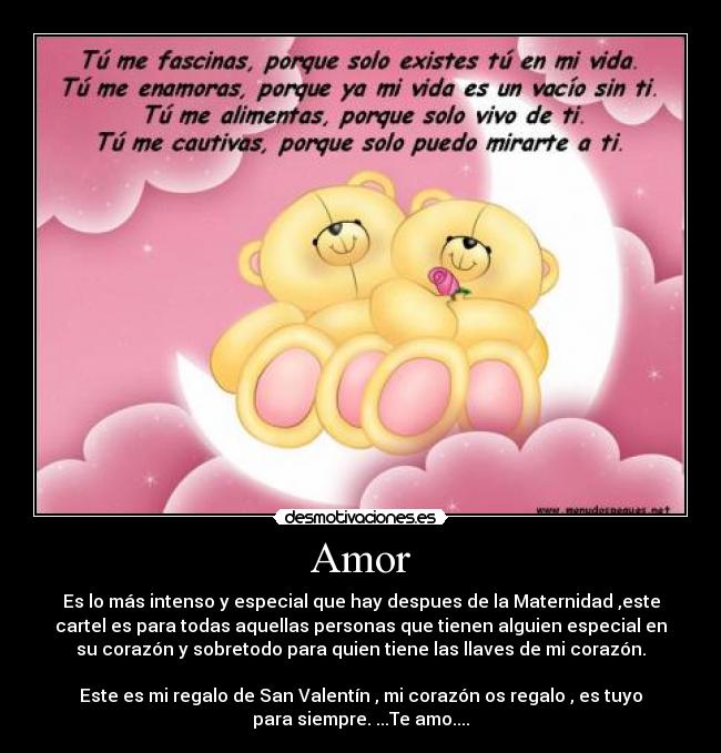 Amor - Es lo más intenso y especial que hay despues de la Maternidad ,este
cartel es para todas aquellas personas que tienen alguien especial en
su corazón y sobretodo para quien tiene las llaves de mi corazón.
Este es mi regalo de San Valentín , mi corazón os regalo , es tuyo
para siempre. ...Te amo....