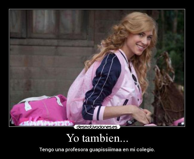 Yo tambien... - Tengo una profesora guapissiiimaa en mi colegio.