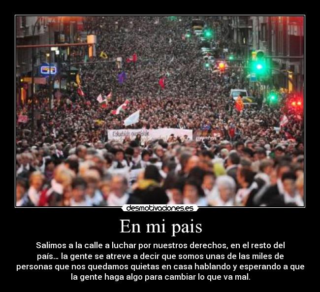 En mi pais - Salimos a la calle a luchar por nuestros derechos, en el resto del
país… la gente se atreve a decir que somos unas de las miles de
personas que nos quedamos quietas en casa hablando y esperando a que
la gente haga algo para cambiar lo que va mal.