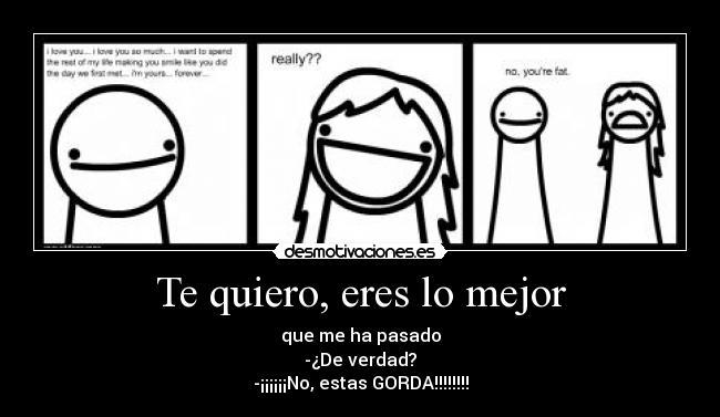 Te quiero, eres lo mejor - que me ha pasado
-¿De verdad?
-¡¡¡¡¡¡No, estas GORDA!!!!!!!!