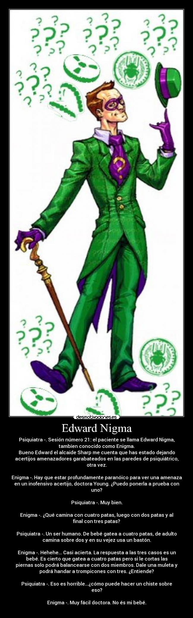 Edward Nigma - Psiquiatra -. Sesión número 21: el paciente se llama Edward Nigma,
tambíen conocido como Enigma.
Bueno Edward el alcaide Sharp me cuenta que has estado dejando
acertijos amenazadores garabateados en las paredes de psiquiátrico,
otra vez.
Enigma -. Hay que estar profundamente paranóico para ver una amenaza
en un inofensivo acertijo, doctora Young. ¿Puedo ponerla a prueba con
uno?
Psiquiatra -. Muy bien.
Enigma -. ¿Qué camina con cuatro patas, luego con dos patas y al
final con tres patas?
Psiquiatra -. Un ser humano. De bebé gatea a cuatro patas, de adulto
camina sobre dos y en su vejez usa un bastón.
Enigma -. Hehehe... Casi acierta. La respuesta a las tres casos es un
bebé. Es cierto que gatea a cuatro patas pero si le cortas las
piernas solo podrá balancearse con dos miembros. Dale una muleta y
podrá handar a trompicones con tres. ¿Entiende?
Psiquiatra -. Eso es horrible...¿cómo puede hacer un chiste sobre
eso?
Enigma -. Muy fácil doctora. No és mi bebé.