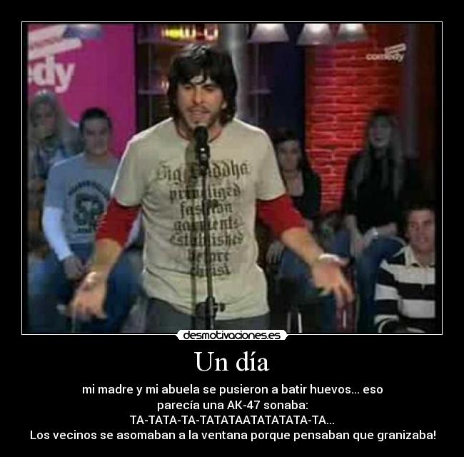 Un día - mi madre y mi abuela se pusieron a batir huevos... eso
parecía una AK-47 sonaba:
TA-TATA-TA-TATATAATATATATA-TA...
Los vecinos se asomaban a la ventana porque pensaban que granizaba!