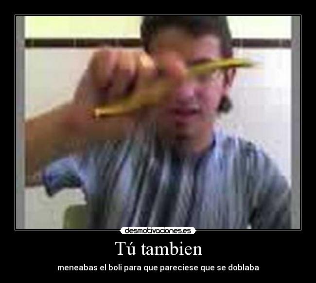 Tú tambien - meneabas el boli para que pareciese que se doblaba