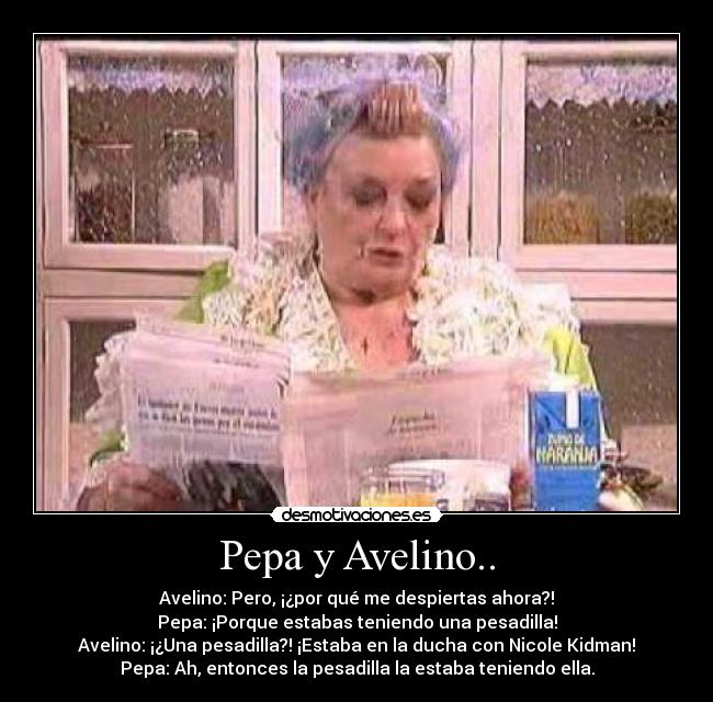 Pepa y Avelino.. - Avelino: Pero, ¡¿por qué me despiertas ahora?!
Pepa: ¡Porque estabas teniendo una pesadilla!
Avelino: ¡¿Una pesadilla?! ¡Estaba en la ducha con Nicole Kidman!
Pepa: Ah, entonces la pesadilla la estaba teniendo ella.