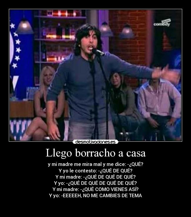 Llego borracho a casa - y mi madre me mira mal y me dice: -¿QUÉ?
Y yo le contesto: -¿QUÉ DE QUÉ?
Y mi madre: -¿QUÉ DE QUÉ DE QUÉ?
Y yo: -¿QUÉ DE QUÉ DE QUÉ DE QUÉ?
Y mi madre: -¿QUÉ COMO VIENES ASÍ?
Y yo: -EEEEEH, NO ME CAMBIES DE TEMA

