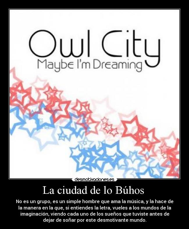 La ciudad de lo Búhos - No es un grupo, es un simple hombre que ama la música, y la hace de
la manera en la que, si entiendes la letra, vueles a los mundos de la
imaginación, viendo cada uno de los sueños que tuviste antes de
dejar de soñar por este desmotivante mundo.