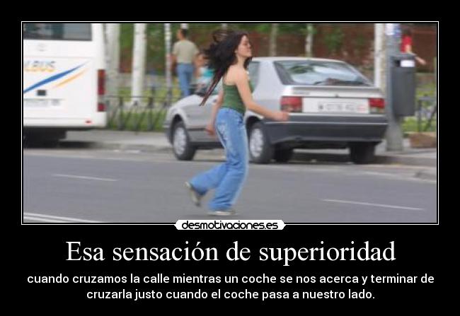 Esa sensación de superioridad - cuando cruzamos la calle mientras un coche se nos acerca y terminar de
cruzarla justo cuando el coche pasa a nuestro lado.
