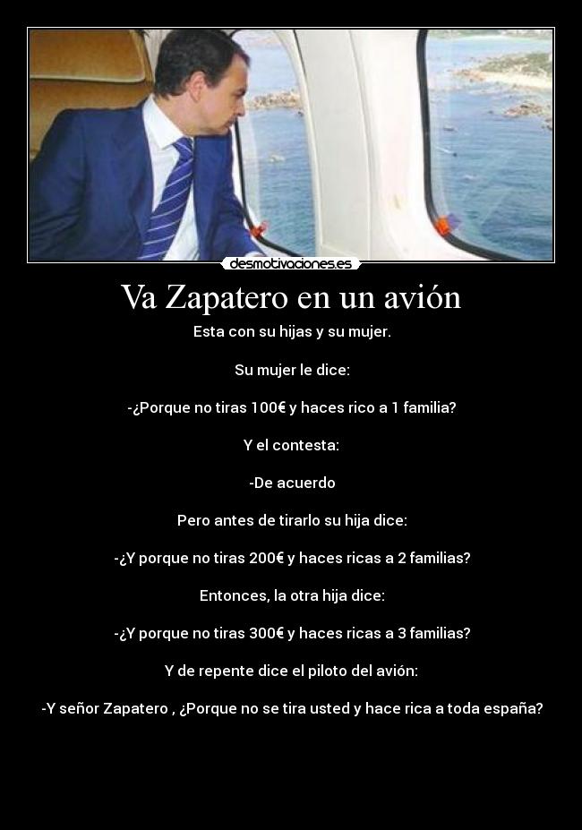 Va Zapatero en un avión - Esta con su hijas y su mujer.

Su mujer le dice:

-¿Porque no tiras 100€ y haces rico a 1 familia?

Y el contesta:

-De acuerdo

Pero antes de tirarlo su hija dice:

-¿Y porque no tiras 200€ y haces ricas a 2 familias?

Entonces, la otra hija dice:

-¿Y porque no tiras 300€ y haces ricas a 3 familias?

Y de repente dice el piloto del avión:

-Y señor Zapatero , ¿Porque no se tira usted y hace rica a toda españa?




