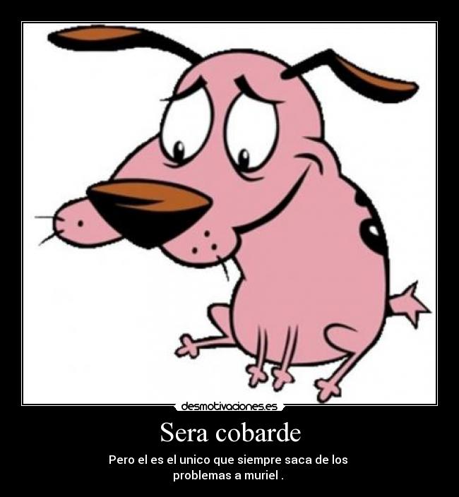 Sera cobarde - Pero el es el unico que siempre saca de los 
problemas a muriel . 