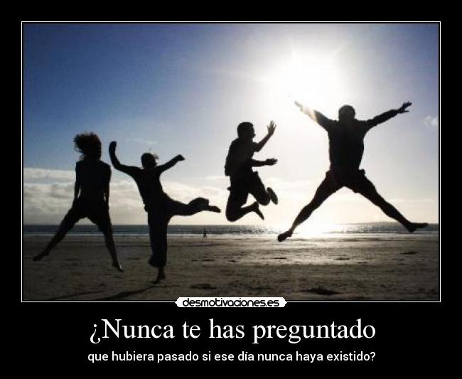 ¿Nunca te has preguntado - que hubiera pasado si ese día nunca haya existido?