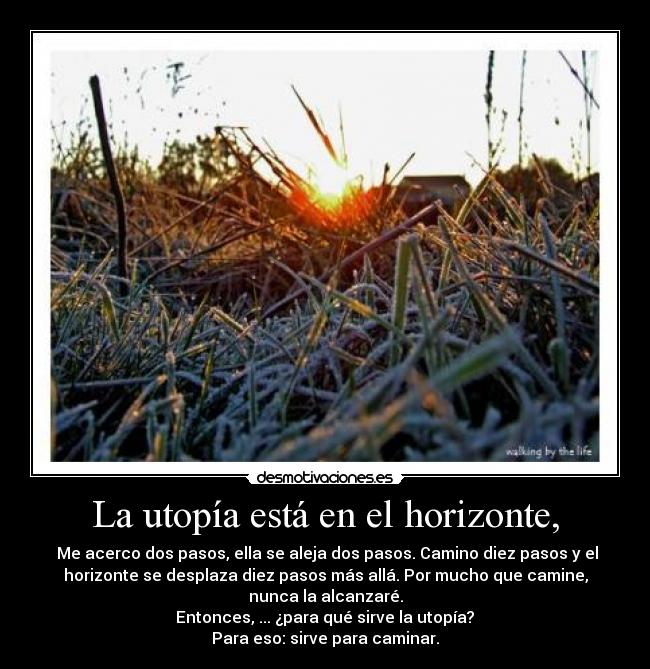 La utopía está en el horizonte, - Me acerco dos pasos, ella se aleja dos pasos. Camino diez pasos y el
horizonte se desplaza diez pasos más allá. Por mucho que camine,
nunca la alcanzaré.
Entonces, ... ¿para qué sirve la utopía?
Para eso: sirve para caminar.