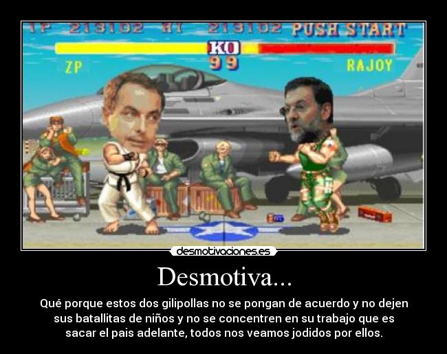 Desmotiva... - Qué porque estos dos gilipollas no se pongan de acuerdo y no dejen
sus batallitas de niños y no se concentren en su trabajo que es
sacar el pais adelante, todos nos veamos jodidos por ellos.