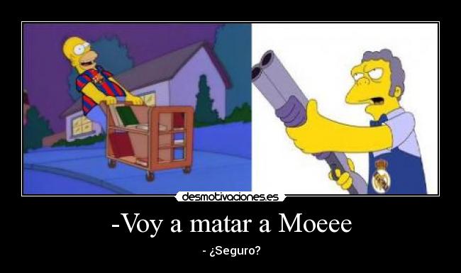-Voy a matar a Moeee - - ¿Seguro?