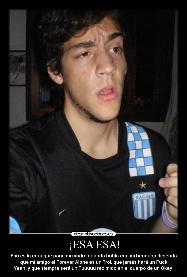 ¡ESA ESA! - Esa es la cara que pone mi madre cuando hablo con mi hermano diciendo
que mi amigo el Forever Alone es un Trol, que jamás hará un Fuck
Yeah, y que siempre será un Fuuuuu redimido en el cuerpo de un Okay.