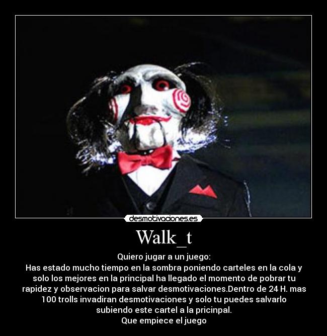 Walk_t - Quiero jugar a un juego:
Has estado mucho tiempo en la sombra poniendo carteles en la cola y
solo los mejores en la principal ha llegado el momento de pobrar tu
rapidez y observacion para salvar desmotivaciones.Dentro de 24 H. mas
100 trolls invadiran desmotivaciones y solo tu puedes salvarlo
subiendo este cartel a la pricinpal.
Que empiece el juego