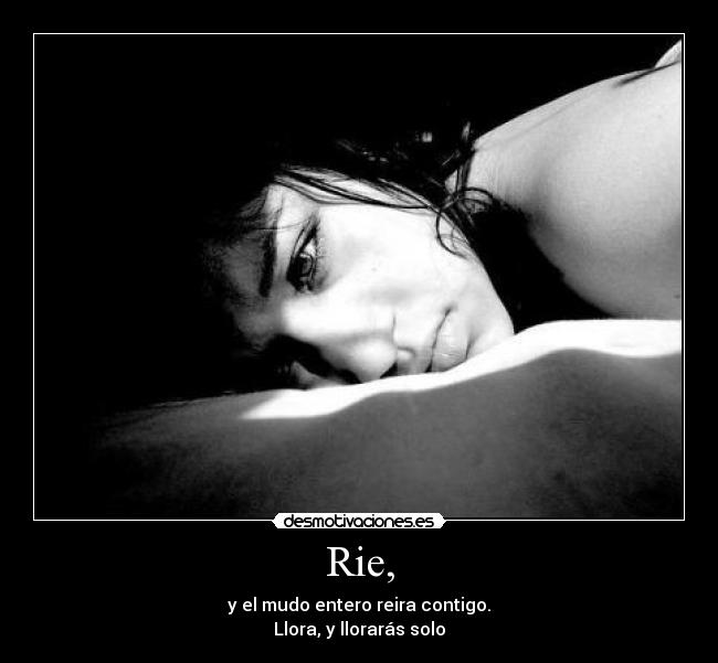 Rie, - y el mudo entero reira contigo.
Llora, y llorarás solo