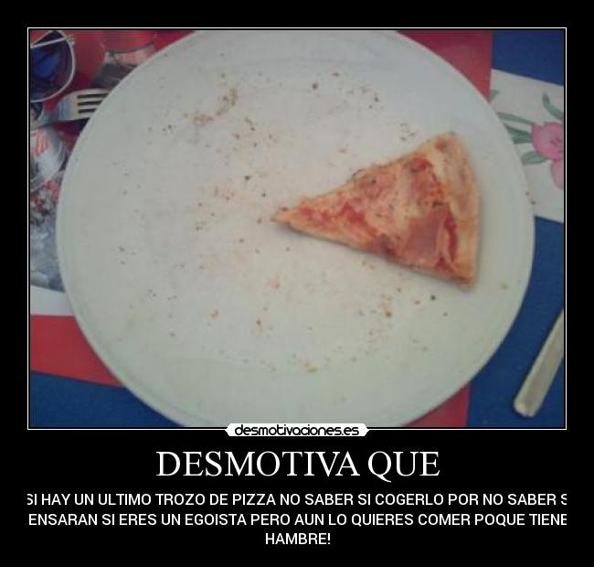 DESMOTIVA QUE - SI HAY UN ULTIMO TROZO DE PIZZA NO SABER SI COGERLO POR NO SABER SI
PENSARAN SI ERES UN EGOISTA PERO AUN LO QUIERES COMER POQUE TIENES
HAMBRE!