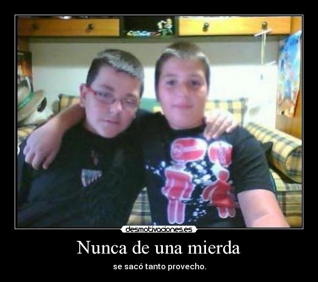 Nunca de una mierda - se sacó tanto provecho.