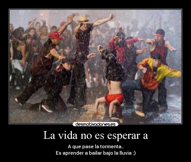 La vida no es esperar a - A que pase la tormenta..
Es aprender a bailar bajo la lluvia :)